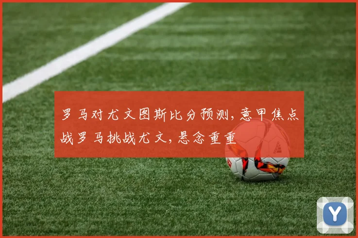 罗马对尤文图斯比分预测,意甲焦点战罗马挑战尤文,悬念重重