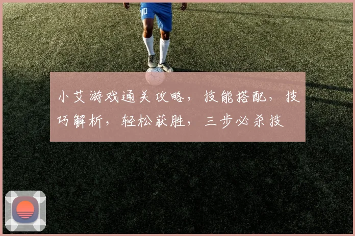 小艾游戏通关攻略，技能搭配，技巧解析，轻松获胜，三步必杀技