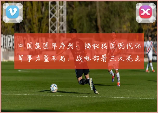 中国集团军序列，揭秘我国现代化军事力量布局，战略部署三大亮点，深度解析